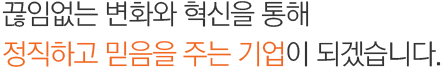 끊임없는 변화와 혁신을 통해 정직하고 믿음을 주는 기업이 되겠습니다.